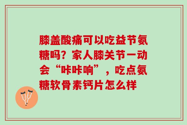 膝盖酸痛可以吃益节氨糖吗？家人膝关节一动会“咔咔响”，吃点氨糖软骨素钙片怎么样
