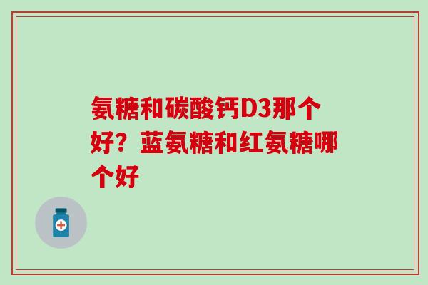 氨糖和碳酸钙D3那个好？蓝氨糖和红氨糖哪个好