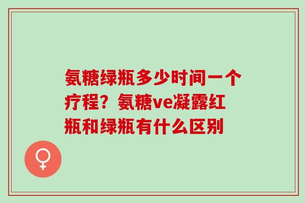 氨糖绿瓶多少时间一个疗程?氨糖ve凝露红瓶和绿瓶有什么区别 氨糖绿瓶多少时间一个疗程?氨糖ve凝露红瓶和绿瓶有什么区别