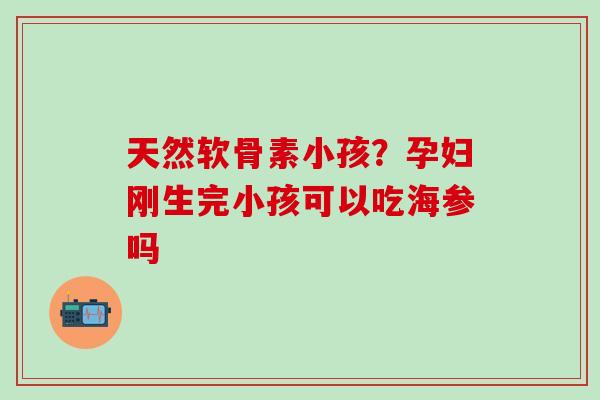 天然软骨素小孩？孕妇刚生完小孩可以吃海参吗