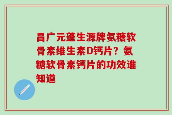 昌广元蓬生源牌氨糖软骨素维生素D钙片？氨糖软骨素钙片的功效谁知道