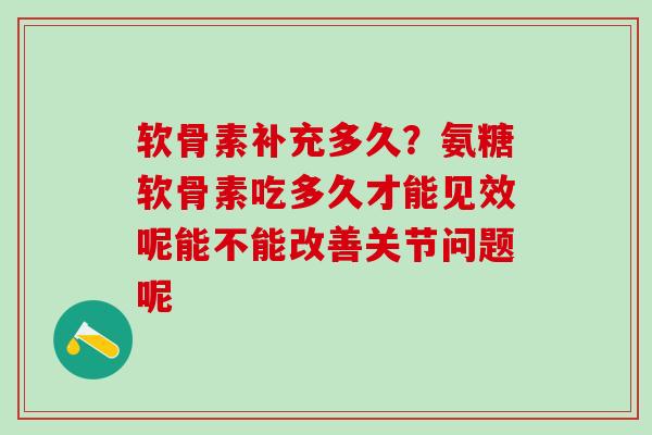 软骨素补充多久？氨糖软骨素吃多久才能见效呢能不能改善关节问题呢