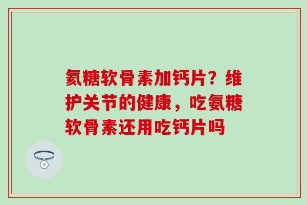 氦糖软骨素加钙片？维护关节的健康，吃氨糖软骨素还用吃钙片吗