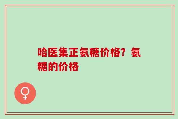 哈医集正氨糖价格？氨糖的价格