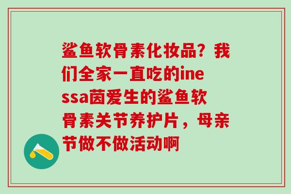 鲨鱼软骨素化妆品？我们全家一直吃的inessa茵爱生的鲨鱼软骨素关节养护片，母亲节做不做活动啊