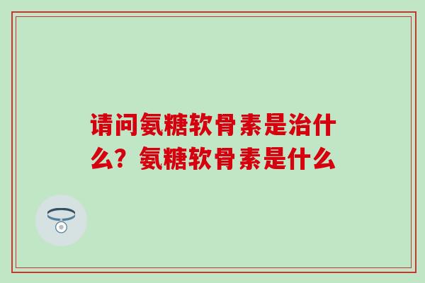 请问氨糖软骨素是治什么？氨糖软骨素是什么