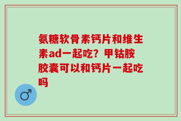 氨糖软骨素钙片和维生素ad一起吃？甲钴胺胶囊可以和钙片一起吃吗