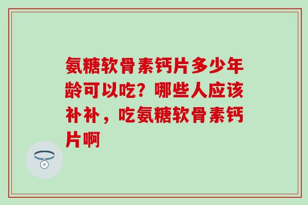 氨糖软骨素钙片多少年龄可以吃？哪些人应该补补，吃氨糖软骨素钙片啊