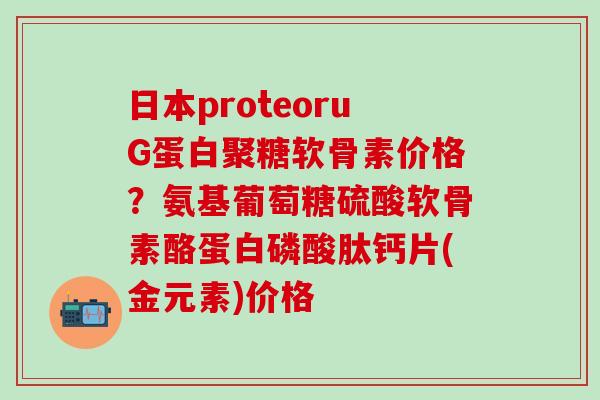 日本proteoruG蛋白聚糖软骨素价格？氨基葡萄糖硫酸软骨素酪蛋白磷酸肽钙片(金元素)价格
