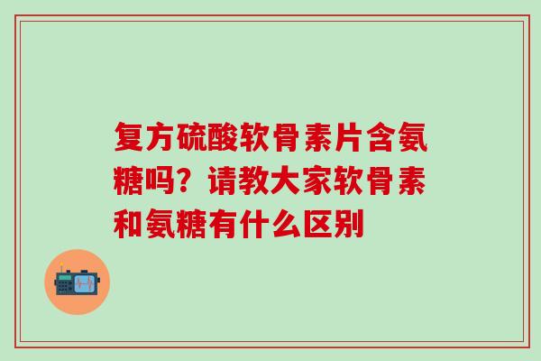 复方硫酸软骨素片含氨糖吗？请教大家软骨素和氨糖有什么区别