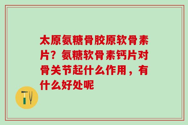 太原氨糖骨胶原软骨素片？氨糖软骨素钙片对骨关节起什么作用，有什么好处呢
