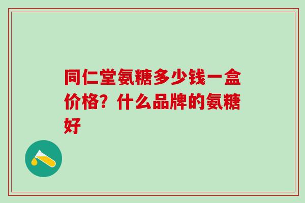 同仁堂氨糖多少钱一盒价格？什么品牌的氨糖好