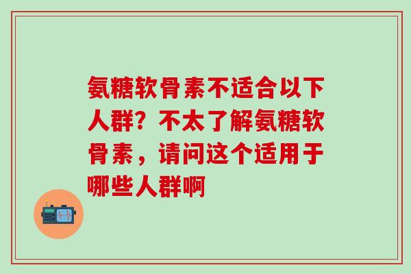 氨糖软骨素不适合以下人群？不太了解氨糖软骨素，请问这个适用于哪些人群啊