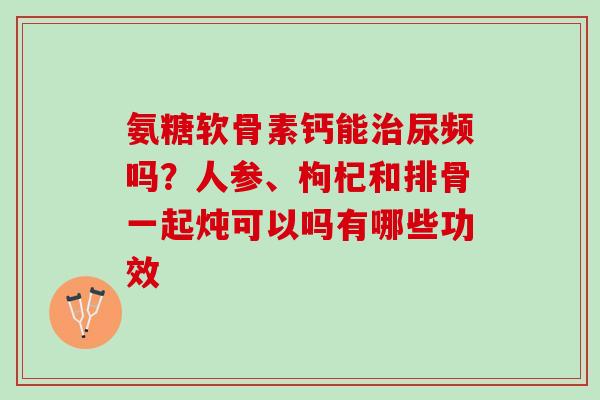 氨糖软骨素钙能治尿频吗？人参、枸杞和排骨一起炖可以吗有哪些功效