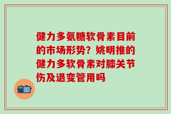 健力多氨糖软骨素目前的市场形势？姚明推的健力多软骨素对膝关节伤及退变管用吗