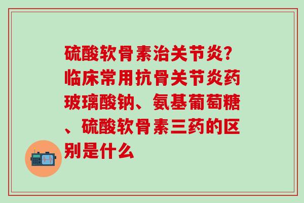 硫酸软骨素治关节炎？临床常用抗骨关节炎药玻璃酸钠、氨基葡萄糖、硫酸软骨素三药的区别是什么