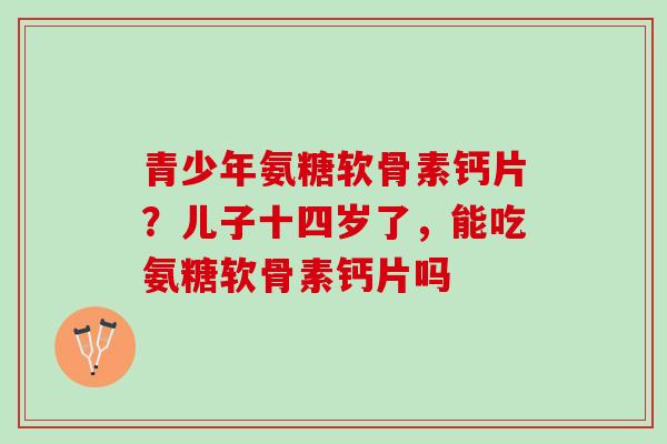青少年氨糖软骨素钙片？儿子十四岁了，能吃氨糖软骨素钙片吗