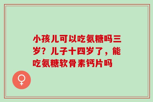 小孩儿可以吃氨糖吗三岁？儿子十四岁了，能吃氨糖软骨素钙片吗