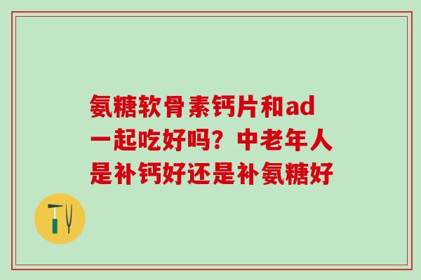 氨糖软骨素钙片和ad一起吃好吗？中老年人是补钙好还是补氨糖好