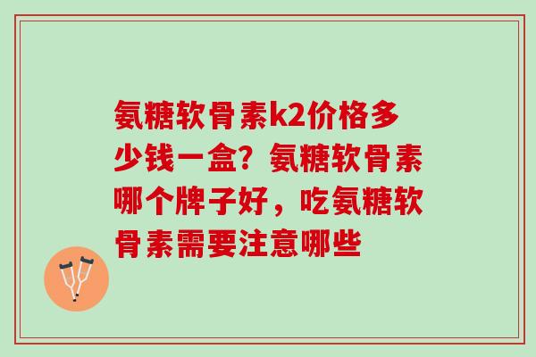 氨糖软骨素k2价格多少钱一盒?氨糖软骨素哪个牌子好,吃氨糖软骨素需要注意哪些 氨糖软骨素k2价格多少钱一盒?氨糖软骨素哪个牌子好,吃氨糖软骨素需要注意哪些