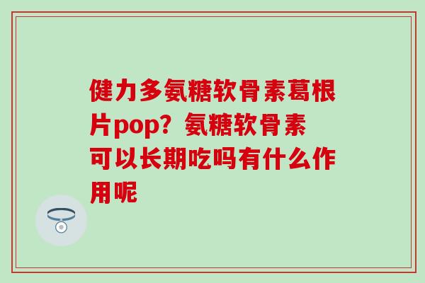 健力多氨糖软骨素葛根片pop？氨糖软骨素可以长期吃吗有什么作用呢