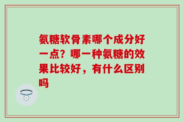 氨糖软骨素哪个成分好一点？哪一种氨糖的效果比较好，有什么区别吗