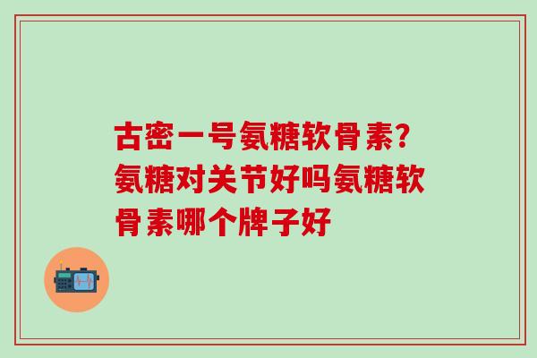 古密一号氨糖软骨素？氨糖对关节好吗氨糖软骨素哪个牌子好
