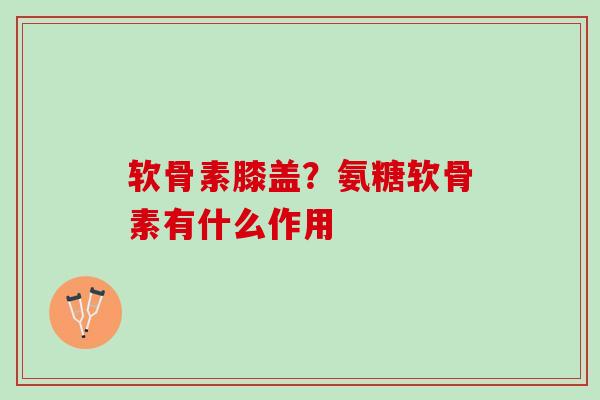 软骨素膝盖？氨糖软骨素有什么作用