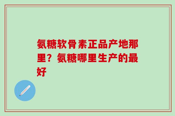 氨糖软骨素正品产地那里？氨糖哪里生产的最好