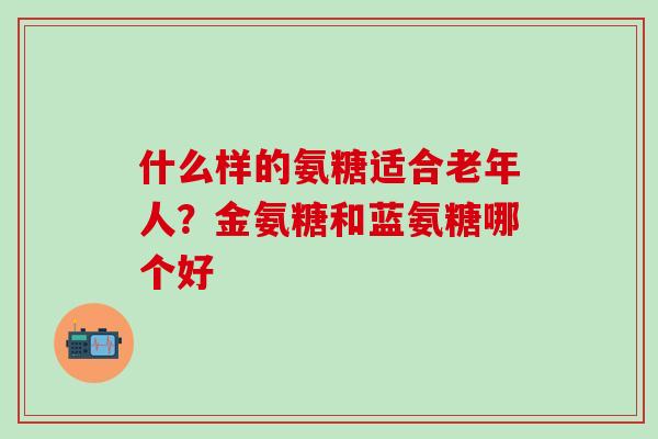 什么样的氨糖适合老年人？金氨糖和蓝氨糖哪个好