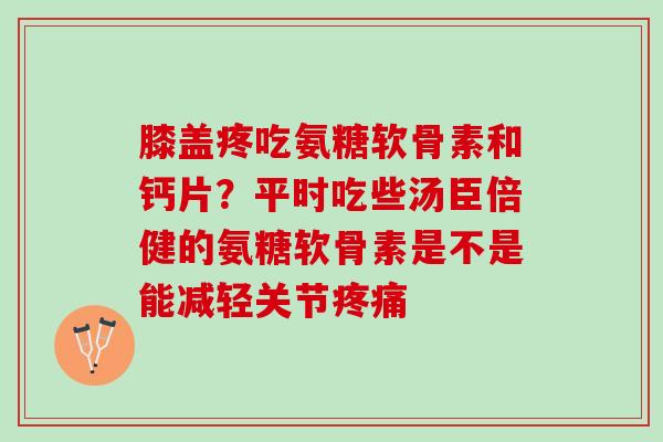膝盖疼吃氨糖软骨素和钙片？平时吃些汤臣倍健的氨糖软骨素是不是能减轻关节
