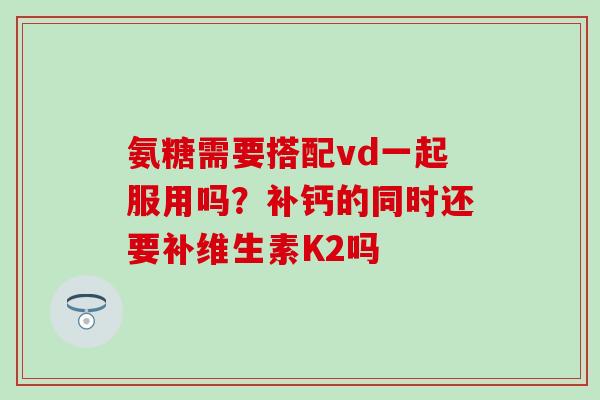 氨糖需要搭配vd一起服用吗?补钙的同时还要补维生素K2吗 氨糖需要搭配vd一起服用吗?补钙的同时还要补维生素K2吗