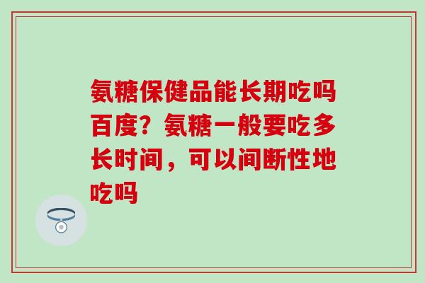 氨糖保健品能长期吃吗百度？氨糖一般要吃多长时间，可以间断性地吃吗