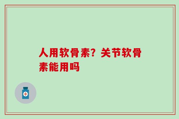 人用软骨素？关节软骨素能用吗
