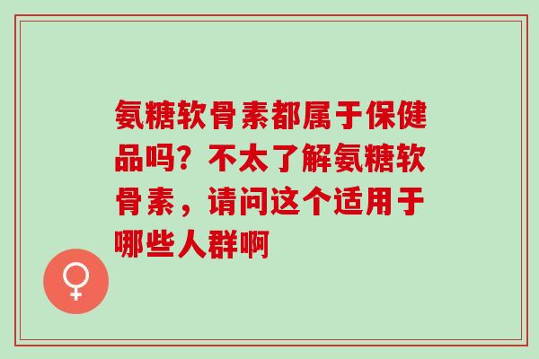 氨糖软骨素都属于保健品吗？不太了解氨糖软骨素，请问这个适用于哪些人群啊