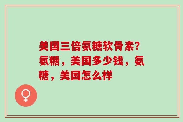 美国三倍氨糖软骨素？氨糖，美国多少钱，氨糖，美国怎么样