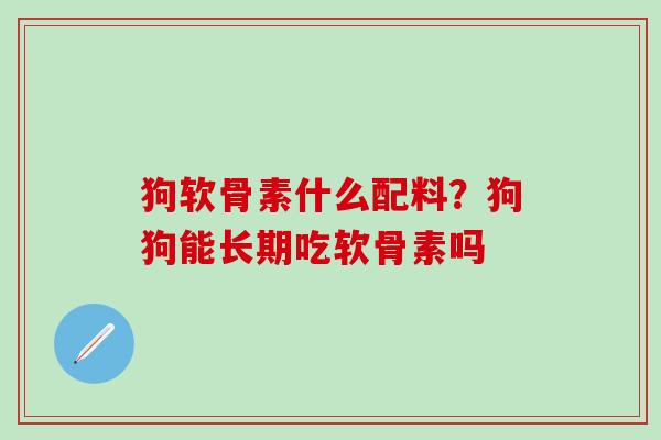 狗软骨素什么配料？狗狗能长期吃软骨素吗