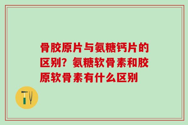 骨胶原片与氨糖钙片的区别？氨糖软骨素和胶原软骨素有什么区别