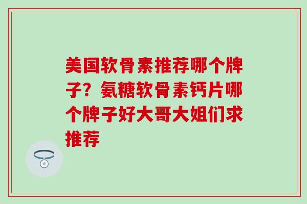 美国软骨素推荐哪个牌子?氨糖软骨素钙片哪个牌子好大哥大姐们求推荐 美国软骨素推荐哪个牌子?氨糖软骨素钙片哪个牌子好大哥大姐们求推荐