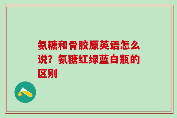 氨糖和骨胶原英语怎么说？氨糖红绿蓝白瓶的区别