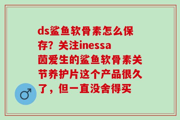 ds鲨鱼软骨素怎么保存？关注inessa茵爱生的鲨鱼软骨素关节养护片这个产品很久了，但一直没舍得买