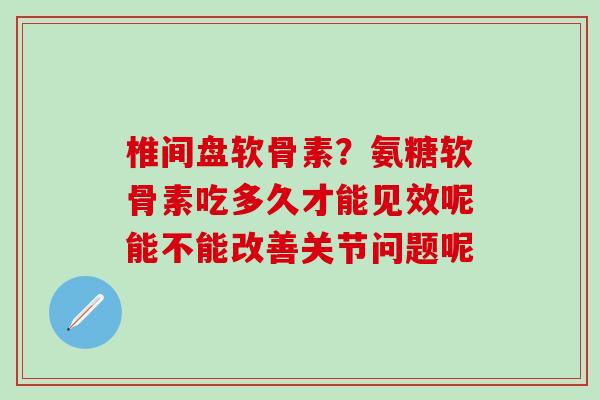 椎间盘软骨素？氨糖软骨素吃多久才能见效呢能不能改善关节问题呢