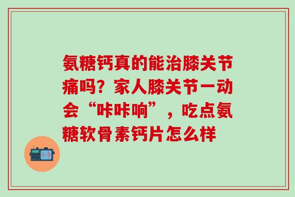 氨糖钙真的能治膝关节痛吗？家人膝关节一动会“咔咔响”，吃点氨糖软骨素钙片怎么样