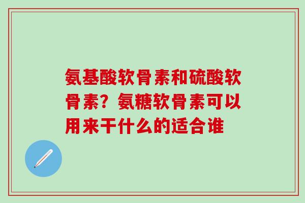 氨基酸软骨素和硫酸软骨素？氨糖软骨素可以用来干什么的适合谁