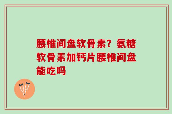 腰椎间盘软骨素？氨糖软骨素加钙片腰椎间盘能吃吗