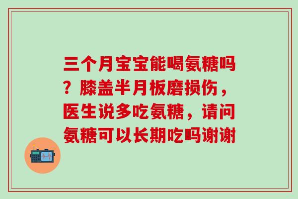 三个月宝宝能喝氨糖吗？膝盖半月板磨损伤，医生说多吃氨糖，请问氨糖可以长期吃吗谢谢