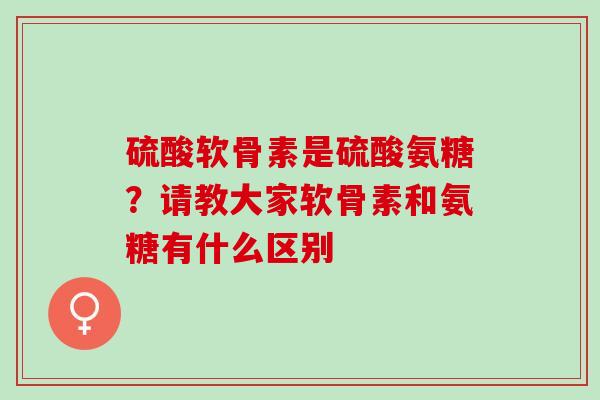 硫酸软骨素是硫酸氨糖?请教大家软骨素和氨糖有什么区别 硫酸软骨素是硫酸氨糖?请教大家软骨素和氨糖有什么区别