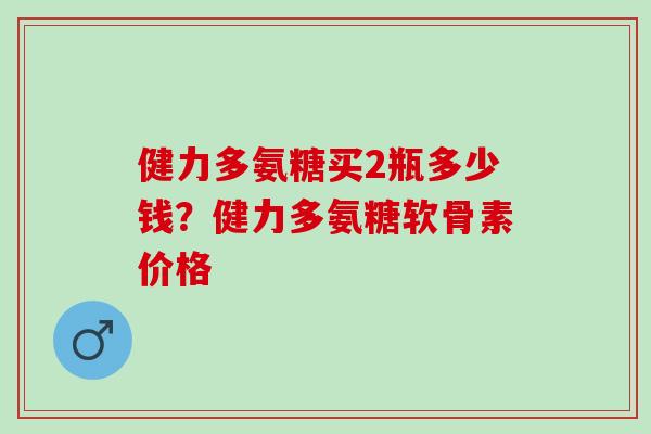 健力多氨糖买2瓶多少钱？健力多氨糖软骨素价格