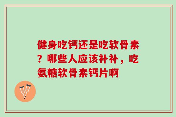 健身吃钙还是吃软骨素？哪些人应该补补，吃氨糖软骨素钙片啊