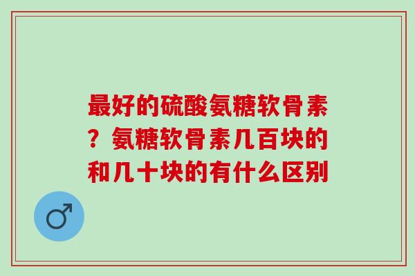 最好的硫酸氨糖软骨素？氨糖软骨素几百块的和几十块的有什么区别